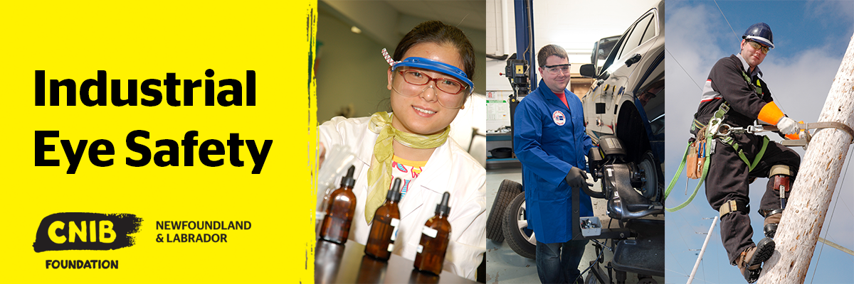 A collage of three images of individuals performing various tasks wearing the appropriate protective eye wear. From left to right, a woman working in medical lab sciences, a man working in the automotive sector, and a powerline technician. To the left of this collage, the words “Industrial Eye Safety” appear against a yellow background. The CNIB Foundation Newfoundland and Labrador logo is below the text.